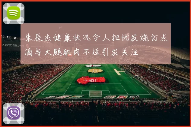 朱辰杰健康状况令人担忧发烧打点滴与大腿肌肉不适引发关注