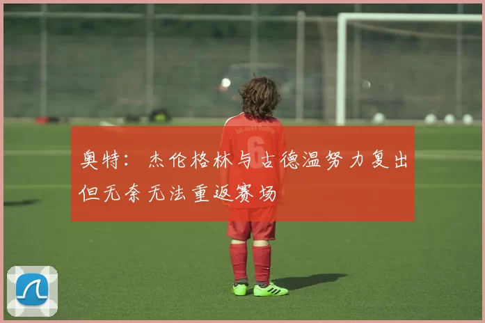 奥特：杰伦格林与古德温努力复出但无奈无法重返赛场