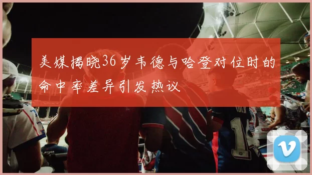 美媒揭晓36岁韦德与哈登对位时的命中率差异引发热议
