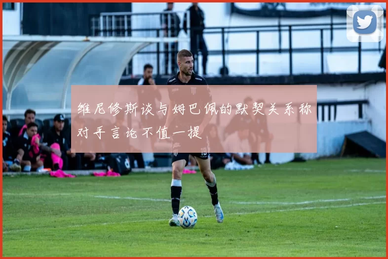 维尼修斯谈与姆巴佩的默契关系称对手言论不值一提