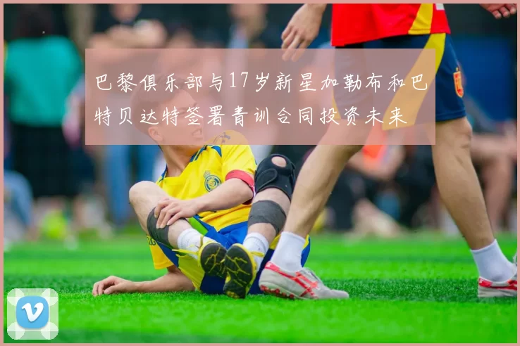 巴黎俱乐部与17岁新星加勒布和巴特贝达特签署青训合同投资未来