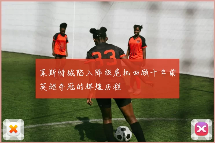 莱斯特城陷入降级危机回顾十年前英超夺冠的辉煌历程