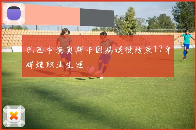 巴西中场奥斯卡因病退役结束17年辉煌职业生涯