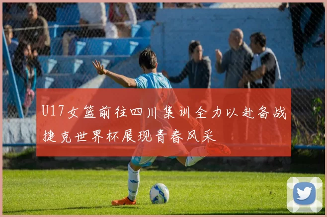 U17女篮前往四川集训全力以赴备战捷克世界杯展现青春风采