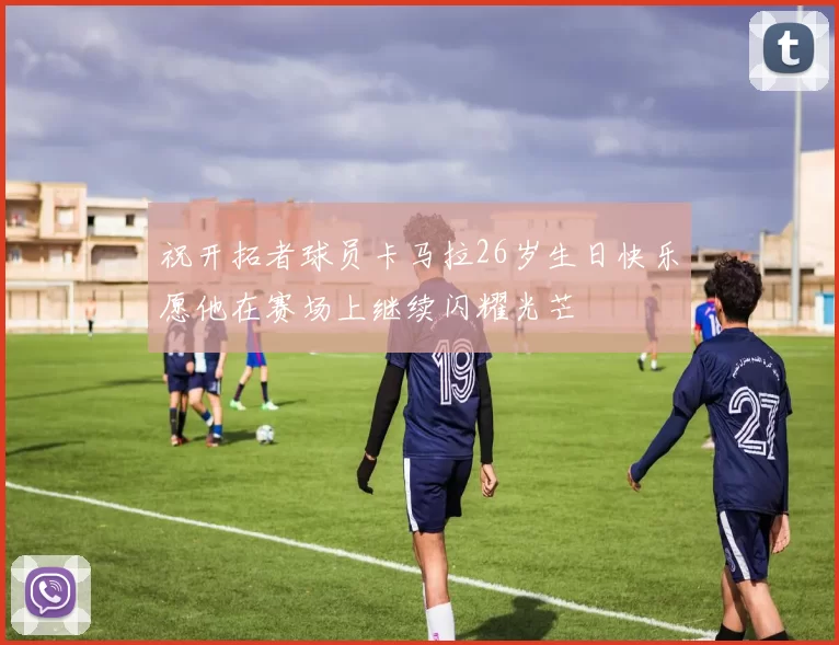 祝开拓者球员卡马拉26岁生日快乐愿他在赛场上继续闪耀光芒