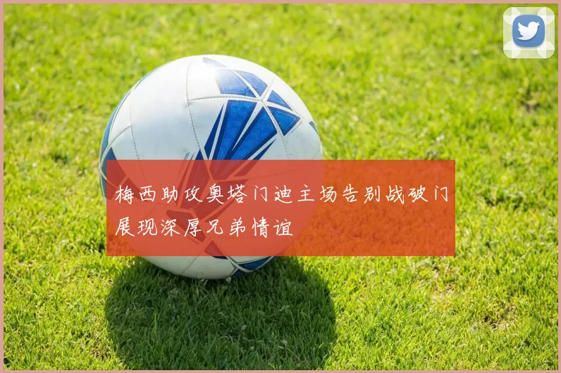 梅西助攻奥塔门迪主场告别战破门展现深厚兄弟情谊