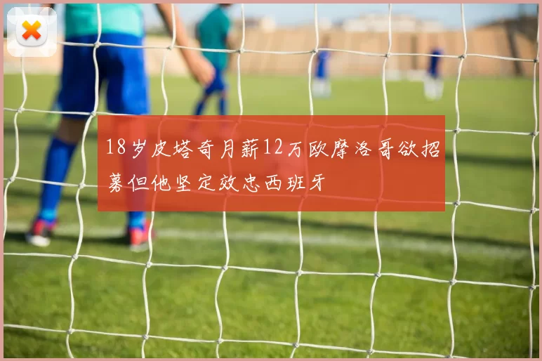 18岁皮塔奇月薪12万欧摩洛哥欲招募但他坚定效忠西班牙