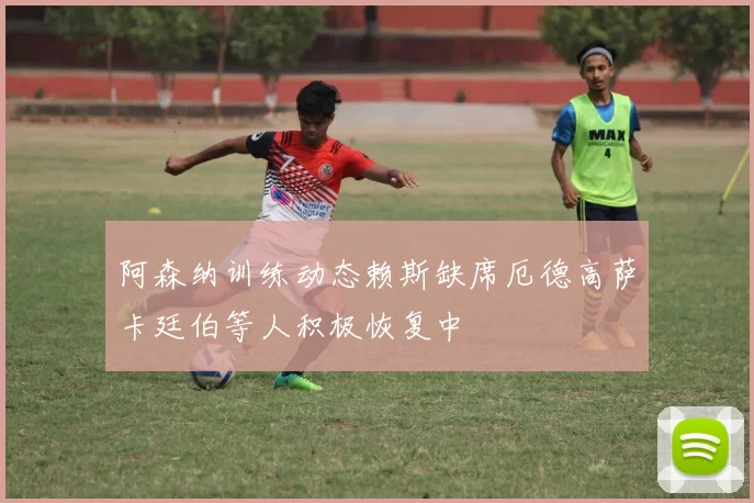 阿森纳训练动态赖斯缺席厄德高萨卡廷伯等人积极恢复中