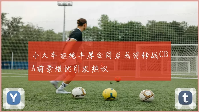 小火车拒绝丰厚合同后或将转战CBA前景堪忧引发热议
