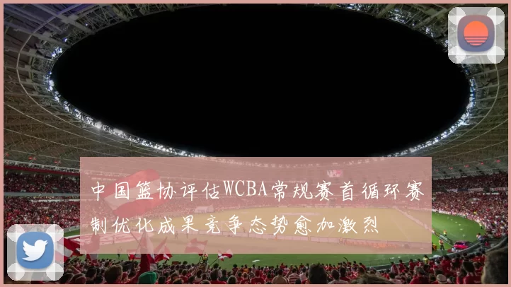 中国篮协评估WCBA常规赛首循环赛制优化成果竞争态势愈加激烈